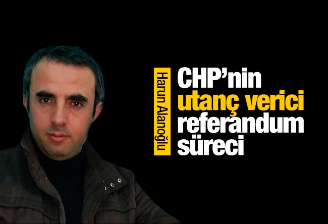 Harun Alanoğlu : CHP’nin utanç verici referandum süreci