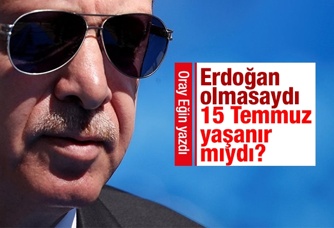 Oray Eğin : Erdoğan olmasaydı 15 Temmuz yaşanır mıydı?