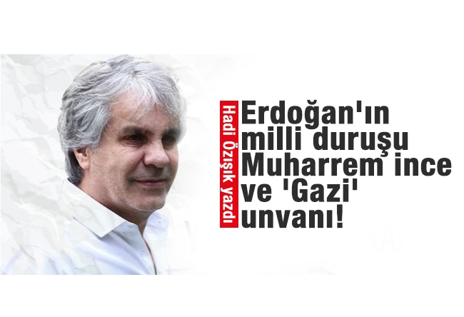Hadi ÖZIŞIK : Erdoğan'ın milli duruşu, Muharrem İnce ve 'Gazi' unvanı!