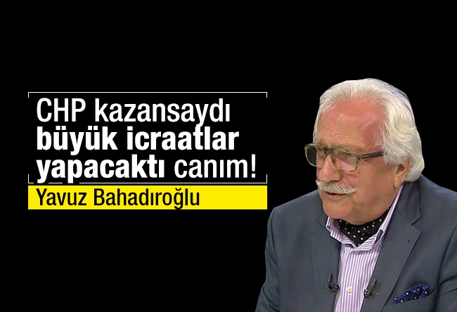 Yavuz Bahadıroğlu : CHP kazansaydı büyük icraatlar yapacaktı canım!