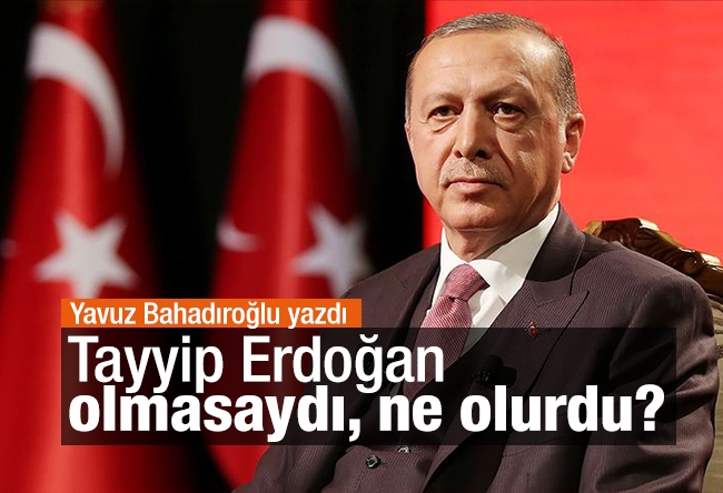 Yavuz Bahadıroğlu : Tayyip Erdoğan olmasaydı, ne olurdu?